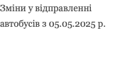 Зміни у відправленні автобусів з 05.05.2025 р.
