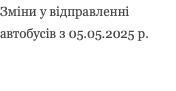 Зміни у відправленні автобусів з 05.05.2025 р.